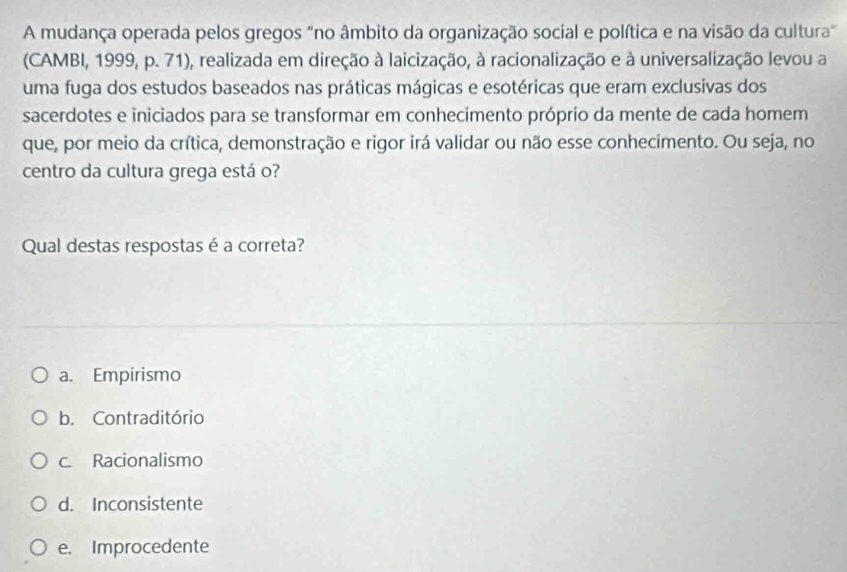 A mudança operada pelos gregos "no âmbito da organização social e política e na visão da cultura"
(CAMBI, 1999, p. 71), realizada em direção à laicização, à racionalização e à universalização levou a
uma fuga dos estudos baseados nas práticas mágicas e esotéricas que eram exclusivas dos
sacerdotes e iniciados para se transformar em conhecimento próprio da mente de cada homem
que, por meio da crítica, demonstração e rigor irá validar ou não esse conhecimento. Ou seja, no
centro da cultura grega está o?
Qual destas respostas é a correta?
a. Empirismo
b. Contraditório
c. Racionalismo
d. Inconsistente
e. Improcedente