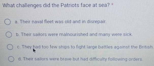 What challenges did the Patriots face at sea? *
a. Their naval fleet was old and in disrepair.
b. Their sailors were malnourished and many were sick.
c. They had too few ships to fight large battles against the British.
d. Their sailors were brave but had difficulty following orders.