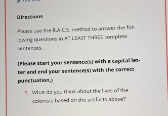 Directions 
Please use the R.A.C.E. method to answer the fol- 
lowing questions in AT LEAST THREE complete 
sentences. 
(Please start your sentence(s) with a capital let- 
ter and end your sentence(s) with the correct 
punctuation,) 
1. What do you think about the lives of the 
colonists based on the artifacts above?