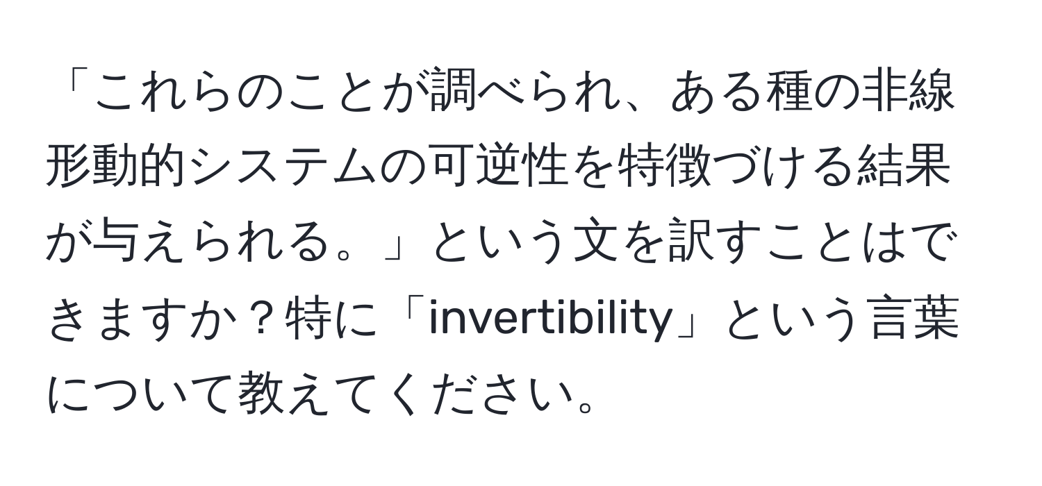 「これらのことが調べられ、ある種の非線形動的システムの可逆性を特徴づける結果が与えられる。」という文を訳すことはできますか？特に「invertibility」という言葉について教えてください。