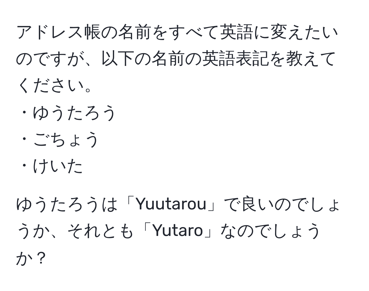 アドレス帳の名前をすべて英語に変えたいのですが、以下の名前の英語表記を教えてください。  
・ゆうたろう  
・ごちょう  
・けいた  

ゆうたろうは「Yuutarou」で良いのでしょうか、それとも「Yutaro」なのでしょうか？