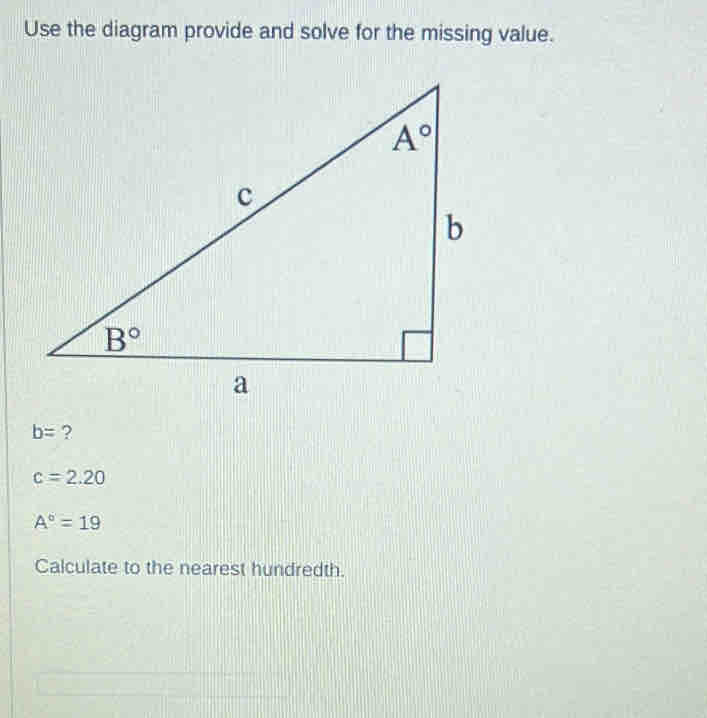 Use the diagram provide and solve for the missing value.
b= ?
c=2.20
A°=19
Calculate to the nearest hundredth.