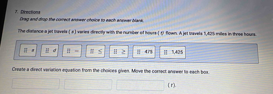 Directions 
Drag and drop the correct answer choice to each answer blank. 
The distance a jet travels ( s ) varies directly with the number of hours ( t) flown. A jet travels 1,425 miles in three hours.
s d 
;; 475 1,425
: 
Create a direct variation equation from the choices given. Move the correct answer to each box. 
( t).