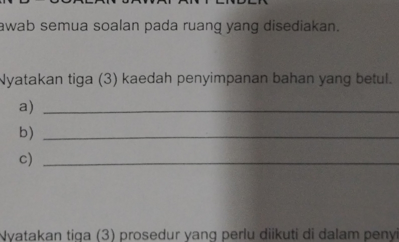 awab semua soalan pada ruang yang disediakan. 
Nyatakan tiga (3) kaedah penyimpanan bahan yang betul. 
a)_ 
b)_ 
c)_ 
Nvatakan tiga (3) prosedur yang perlu diikuti di dalam peny