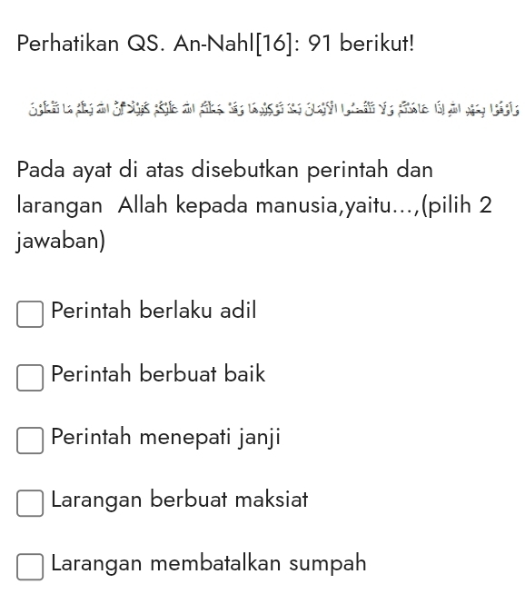 Perhatikan QS. An-Nahl[16]: 91 berikut!
Pada ayat di atas disebutkan perintah dan
larangan Allah kepada manusia,yaitu...,(pilih 2
jawaban)
Perintah berlaku adil
Perintah berbuat baik
Perintah menepati janji
Larangan berbuat maksiat
Larangan membatalkan sumpah