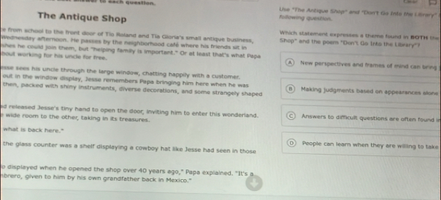 each question. following question. Use "The Antique Shop" and "Don't Go Into the Ulinary"
The Antique Shop
e from school to the front door of Tio Roland and Tia Gioria's small antique business, Which statement expresses a theme found in BOTH the
wednesday afternoon. He passes by the neighborhood café where his friends sit in
Shop" and the poem "Don'. Go Into the Library"?
shes he could join them, but "helping family is important." Or at least that's what Papa
bout working for his uncle for free. A New perspectives and frames of mind can bring
esse sees his uncle through the large window, chatting happily with a customer.
out in the window display, Jesse remembers Papa bringing him here when he was
then, packed with shiny instruments, diverse decorations, and some strangely shaped B) Making judgments based on appearances alone
ed released Jesse's tiny hand to open the door; inviting him to enter this wonderland. C Answers to difficult questions are often found in
e wide room to the other, taking in its treasures.
what is back here." People can learn when they are willing to take
D
the glass counter was a shelf displaying a cowboy hat like Jesse had seen in those
o displayed when he opened the shop over 40 years ago," Papa explained. "It's a
brero, given to him by his own grandfather back in Mexico."