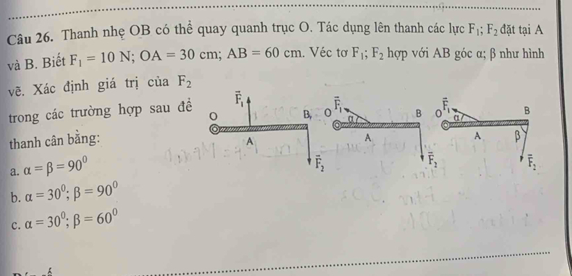 Thanh nhẹ OB có thể quay quanh trục O. Tác dụng lên thanh các lực F_1; F_2 đặt ta i A
và B. Biết F_1=10N; OA=30cm; AB=60cm. Véc tơ F_1; F_2 hợp với AB góc α; β như hình
vẽ. Xác định giá trị của F_2
trong các trường hợp sau đề vector F_1
B, 0 overline F_1
B a
thanh cân bằng: 0 overline F_1 B
A
A
A β
a. alpha =beta =90°
overline F_2
overline F_2
overline F_2
b. alpha =30°; beta =90°
c. alpha =30^0; beta =60^0