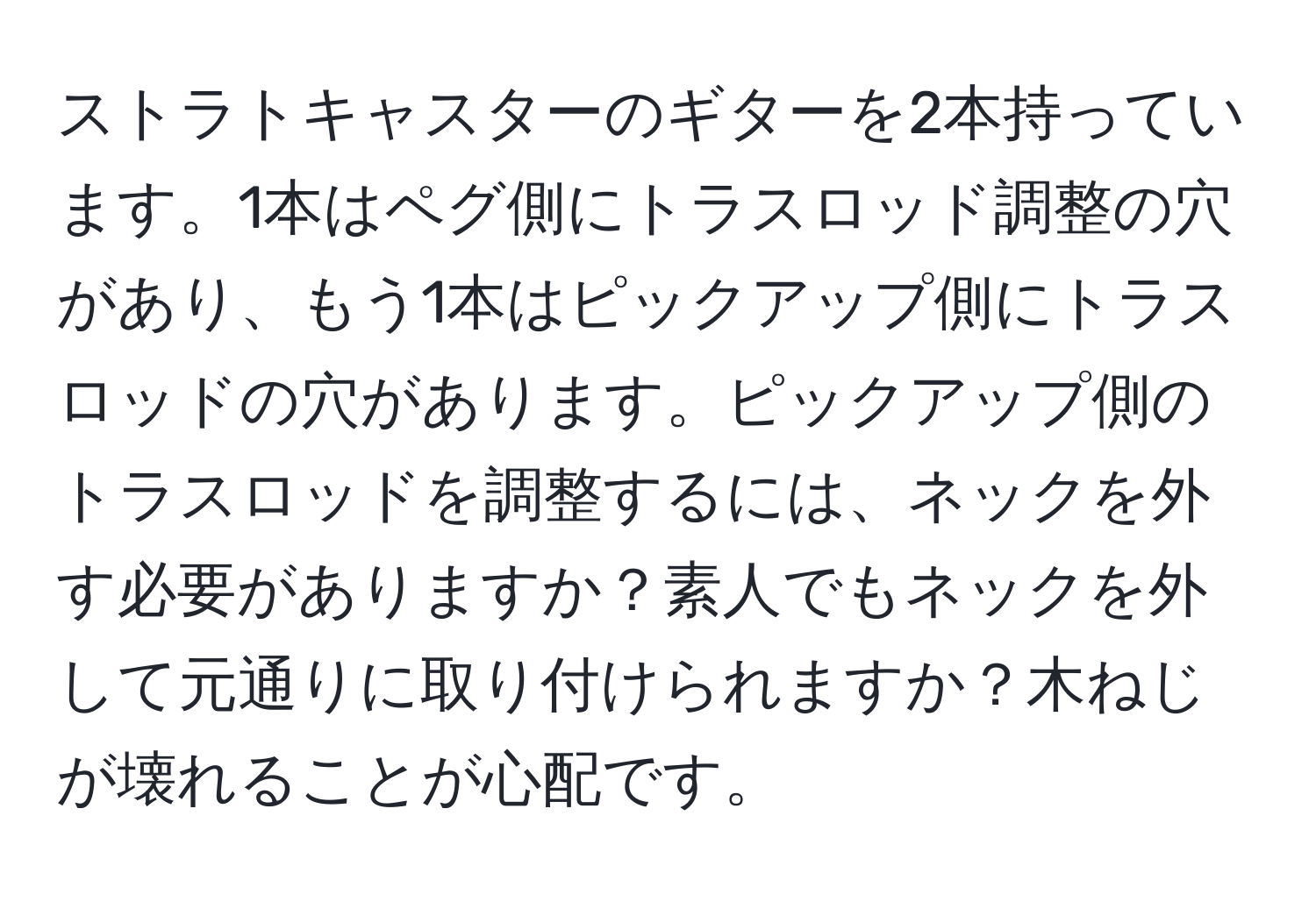 ストラトキャスターのギターを2本持っています。1本はペグ側にトラスロッド調整の穴があり、もう1本はピックアップ側にトラスロッドの穴があります。ピックアップ側のトラスロッドを調整するには、ネックを外す必要がありますか？素人でもネックを外して元通りに取り付けられますか？木ねじが壊れることが心配です。