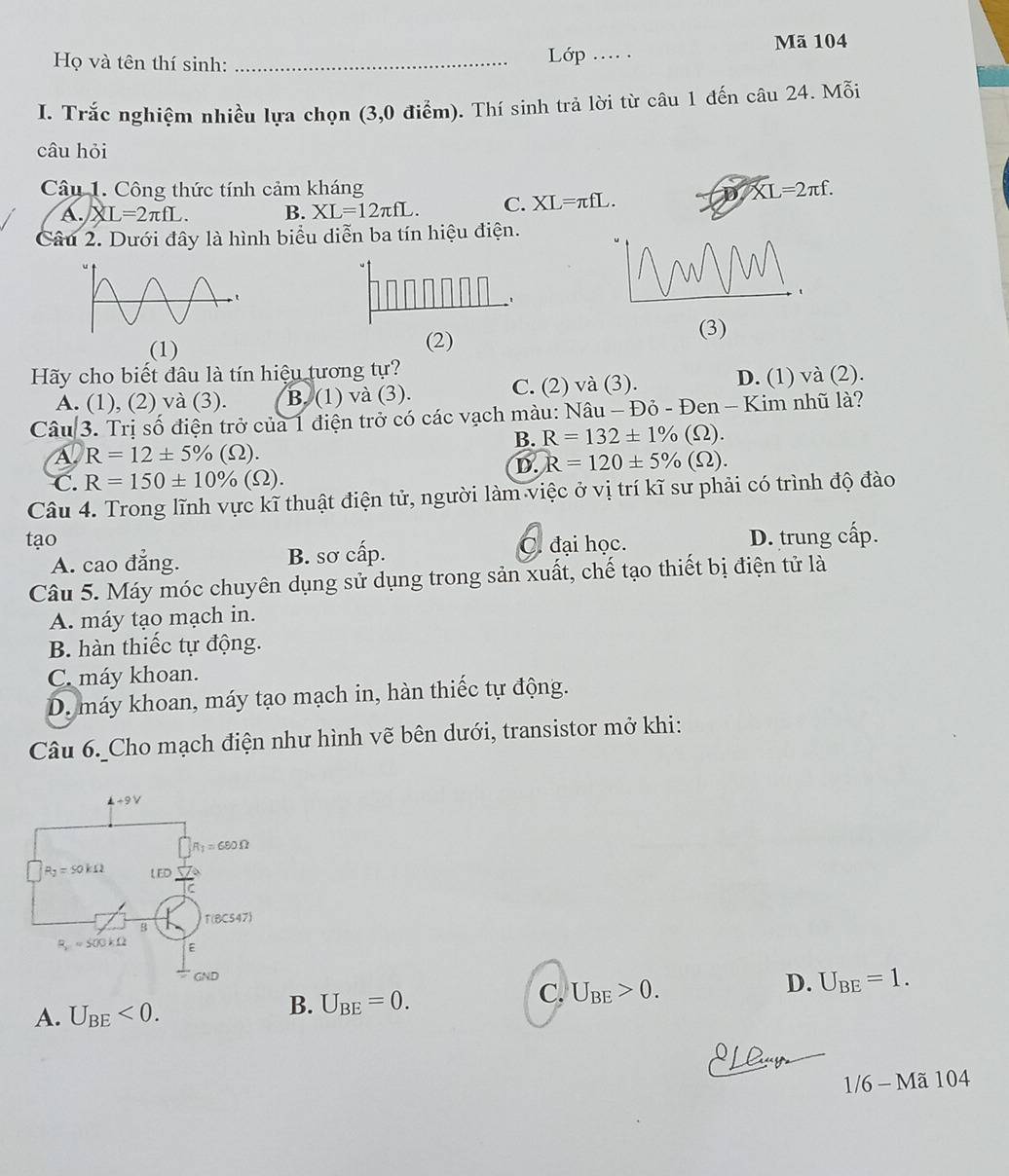 Họ và tên thí sinh: _ Lớp .... Mã 104
I. Trắc nghiệm nhiều lựa chọn (3,0 điểm). Thí sinh trả lời từ câu 1 đến câu 24. Mỗi
câu hỏi
Câu 1. Công thức tính cảm kháng XL=2π f.
A. XL=2π fL. B. XL=12π fL. C. XL=π fL.
Câu 2. Dưới đây là hình biểu diễn ba tín hiệu điện.
(1) (2)
(3)
Hãy cho biết đâu là tín hiệu tương tự?
A. (1), (2) và (3). B. (1) và (3). C. (2) và (3). D. (1) và (2).
Câu 3. Trị số điện trở của 1 điện trở có các vạch màu: Nâu - Đỏ - Đen - Kim nhũ là?
B. R=132± 1% (Omega ).
A R=12± 5% (Omega ).
D. R=120± 5% (Omega ).
C. R=150± 10% (Omega ).
Câu 4. Trong lĩnh vực kĩ thuật điện tử, người làm việc ở vị trí kĩ sư phải có trình độ đào
tạo C. đại học. D. trung cấp.
A. cao đẳng. B. sơ cấp.
Câu 5. Máy móc chuyên dụng sử dụng trong sản xuất, chế tạo thiết bị điện tử là
A. máy tạo mạch in.
B. hàn thiếc tự động.
C. máy khoan.
D. máy khoan, máy tạo mạch in, hàn thiếc tự động.
Câu 6. Cho mạch điện như hình vẽ bên dưới, transistor mở khi:
C. U_BE>0.
D. U_BE=1.
A. U_BE<0.
B. U_BE=0.
1/6-Ma104