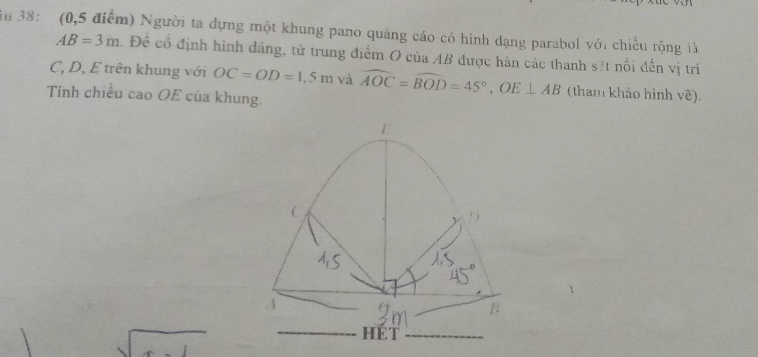 iu 38: (0,5 điểm) Người ta dựng một khung pano quảng cáo có hình dạng parabol với chiều rộng là
AB=3m. Đề cổ định hình dáng, từ trung điểm O của AB được hàn các thanh sít nổi đến vị trí
C, D, E trên khung với OC=OD=1,5m và widehat AOC=widehat BOD=45°, OE⊥ AB (tham khảo hình vẽ). 
Tính chiều cao OE của khung.