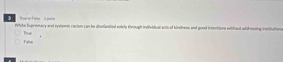 True or False 1 point
White Supremacy and systemic racism can be dismantled solely through individual acts of kindness and good intentions without addressing institutiona
True
False