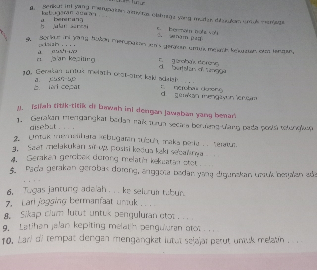 kebugaran adalah . . . .
8. Berikut ini yang merupakan aktivitas olahraga yang mudah dilakukan untuk menjaqa
a. berenang
b. jalan santai
c. bermain bola voll
d. senam pagi
adalah . . . .
9. Berikut ini yang bukan merupakan jenis gerakan untuk melatih kekuatan otot lengan,
a. push-up
b. jalan kepiting
c. gerobak dorong
d. berjalan di tangga
10. Gerakan untuk melatih otot-otot kaki adalah
a. push-up
_
b. lari cepat
c. gerobak dorong
d. gerakan mengayun lengan
II. Isilah titik-titik di bawah ini dengan jawaban yang benar!
1. Gerakan mengangkat badan naik turun secara berulang-ulang pada posisi telungkup
disebut . . . .
2. Untuk memelihara kebugaran tubuh, maka perlu . . . teratur.
3. Saat melakukan sit-up, posisi kedua kaki sebaiknya . . . .
4. Gerakan gerobak dorong melatih kekuatan otot . . . .
5. Pada gerakan gerobak dorong, anggota badan yang digunakan untuk berjalan ada
6. Tugas jantung adalah . . . ke seluruh tubuh.
7. Lari jogging bermanfaat untuk . . . .
8. Sikap cium lutut untuk penguluran otot . . . .
9. Latihan jalan kepiting melatih penguluran otot . . . .
10. Lari di tempat dengan mengangkat lutut sejajar perut untuk melatih . . . .