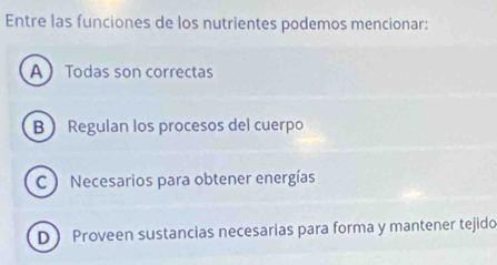 Entre las funciones de los nutrientes podemos mencionar:
A Todas son correctas
B Regulan los procesos del cuerpo
C  Necesarios para obtener energías
D Proveen sustancias necesarias para forma y mantener tejido