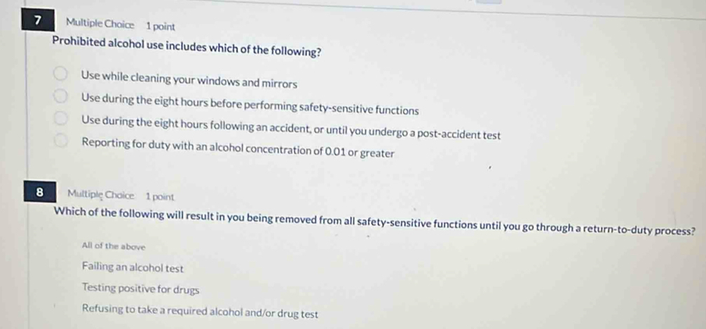 Prohibited alcohol use includes which of the following?
Use while cleaning your windows and mirrors
Use during the eight hours before performing safety-sensitive functions
Use during the eight hours following an accident, or until you undergo a post-accident test
Reporting for duty with an alcohol concentration of 0.01 or greater
8 Multiple Chaice 1 point
Which of the following will result in you being removed from all safety-sensitive functions until you go through a return-to-duty process?
All of the above
Failing an alcohol test
Testing positive for drugs
Refusing to take a required alcohol and/or drug test