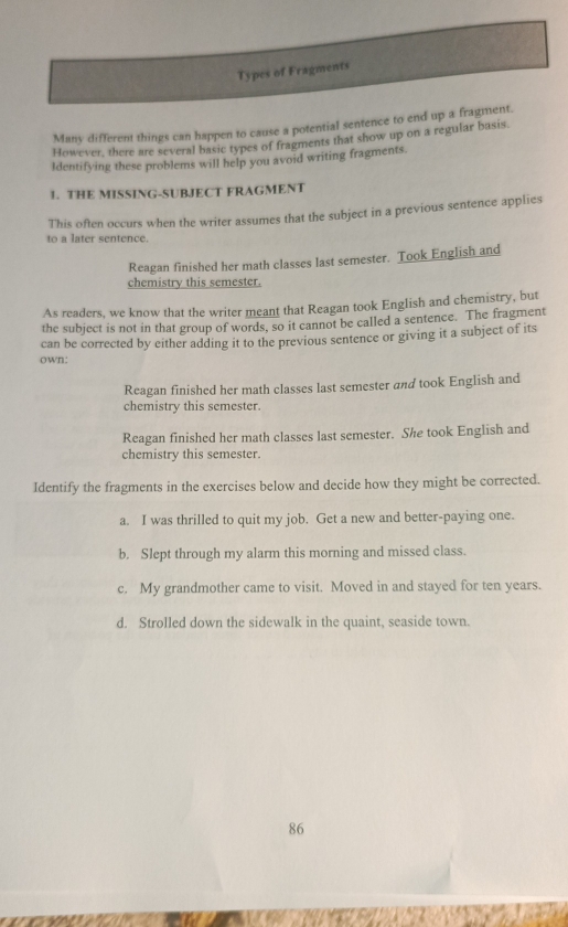 Types of Fragments
Many different things can happen to cause a potential sentence to end up a fragment.
However, there are several basic types of fragments that show up on a regular basis.
Identifying these problems will help you avoid writing fragments.
1. THE MISSING-SUBJECT FRAGMENT
This often occurs when the writer assumes that the subject in a previous sentence applies
to a later sentence.
Reagan finished her math classes last semester. Took English and
chemistry this semester.
As readers, we know that the writer meant that Reagan took English and chemistry, but
the subject is not in that group of words, so it cannot be called a sentence. The fragment
can be corrected by either adding it to the previous sentence or giving it a subject of its
own:
Reagan finished her math classes last semester and took English and
chemistry this semester.
Reagan finished her math classes last semester. She took English and
chemistry this semester.
Identify the fragments in the exercises below and decide how they might be corrected.
a. I was thrilled to quit my job. Get a new and better-paying one.
b. Slept through my alarm this morning and missed class.
c. My grandmother came to visit. Moved in and stayed for ten years.
d. Strolled down the sidewalk in the quaint, seaside town.
86