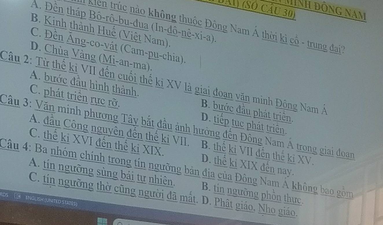 DAi) (Số cầu 30)
NNh đông nam
A. Đên tháp Bô-rô-bu-đua (In-dô-nê-xi-a)
* Kiên trúc nào không thuộc Đông Nam Á thời kì cổ - trung đai
B. Kinh thành Huế (Việt Nam).
C. Đền Âng-co-vát (Cam-pu-chia)
D. Chùa Vàng (Mi-an-ma).
Câu 2: Từ thế kỉ VII đến cuối thế ki XV là giai đoạn văn minh Đông Nam Á
A. bước đầu hình thành. B. bước đầu phát triển
C. phát triển rực rỡ. D. tiếp tục phát triển.
Câu 3: Văn minh phương Tây bắt đầu ảnh hường đến Đông Nam Á trong giai đoan
A. đầu Công nguyên đến thể ki VII. B. thể kị VII đến thế ki XV.
C. thể ki XVI đến thế ki XIX. D. thể ki XIX đến nay.
Câu 4: Ba nhóm chính trong tín ngưỡng bản địa của Đông Nam Á không bao gồm
A. tín ngưỡng sùng bái tự nhiên. B. tin ngưỡng phồn thực.
C. tín ngưỡng thờ cũng người đã mất. D. Phật giáo, Nho giáo.
105
ENGLISH (UNITED STATES)