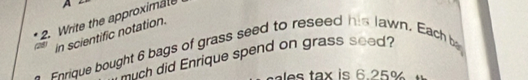 A 
2. Write the approximate 
(28) in scientific notation. 
Enique bought 6 bags of grass seed to reseed his lawn. Each b 
much did Enrique spend on grass seed? 
dles tax is 6.25%