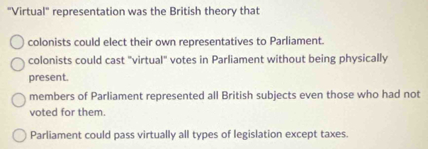 "Virtual" representation was the British theory that
colonists could elect their own representatives to Parliament.
colonists could cast "virtual" votes in Parliament without being physically
present.
members of Parliament represented all British subjects even those who had not
voted for them.
Parliament could pass virtually all types of legislation except taxes.