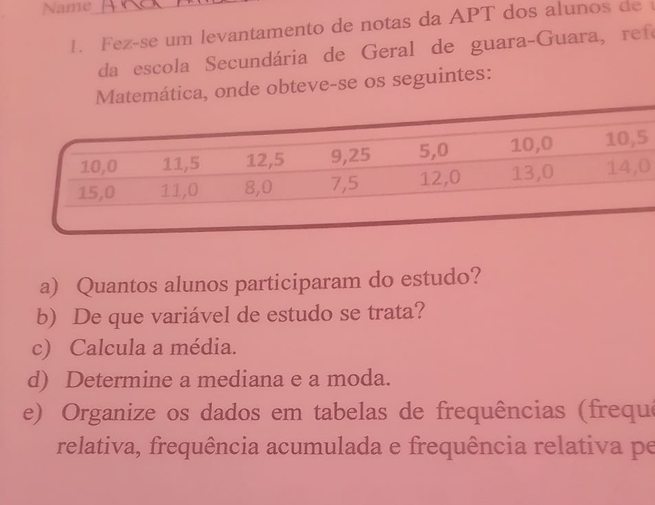 Name 
1. Fez-se um levantamento de notas da APT dos alunos de 
da escola Secundária de Geral de guara-Guara, re fe 
Matemática, onde obteve-se os seguintes: 
0 
a) Quantos alunos participaram do estudo? 
b) De que variável de estudo se trata? 
c) Calcula a média. 
d) Determine a mediana e a moda. 
e) Organize os dados em tabelas de frequências (frequ 
relativa, frequência acumulada e frequência relativa pe