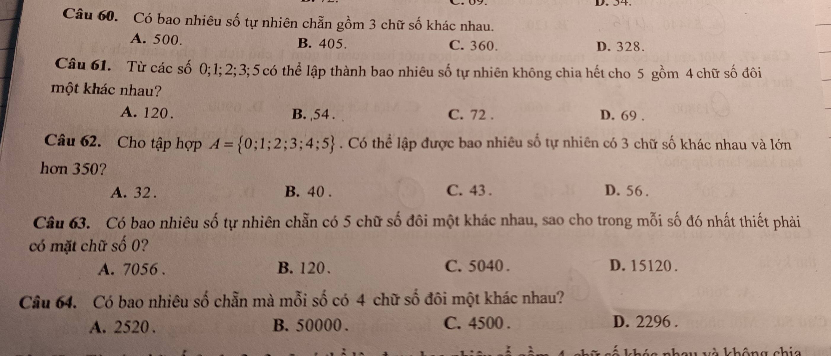 Có bao nhiêu số tự nhiên chẵn gồm 3 chữ số khác nhau.
A. 500. C. 360.
B. 405. D. 328.
Câu 61. Từ các số 0; 1; 2; 3; 5 có thể lập thành bao nhiêu số tự nhiên không chia hết cho 5 gồm 4 chữ số đôi
một khác nhau?
A. 120. B. , 54. C. 72. D. 69.
Câu 62. Cho tập hợp A= 0;1;2;3;4;5. Có thể lập được bao nhiêu số tự nhiên có 3 chữ số khác nhau và lớn
hơn 350?
A. 32. B. 40. C. 43. D. 56.
Câu 63. Có bao nhiêu số tự nhiên chẵn có 5 chữ số đôi một khác nhau, sao cho trong mỗi số đó nhất thiết phải
có mặt chữ số 0?
A. 7056. B. 120. C. 5040. D. 15120.
Câu 64. Có bao nhiêu số chẵn mà mỗi số có 4 chữ số đôi một khác nhau?
A. 2520. B. 50000. C. 4500. D. 2296.
và không chia