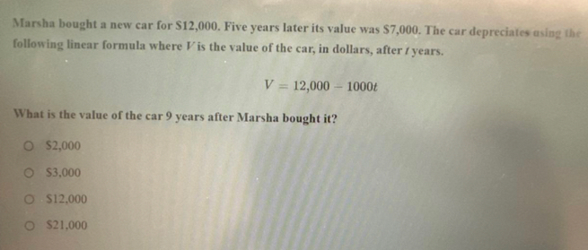 Marsha bought a new car for $12,000. Five years later its value was $7,000. The car depreciates using the
following linear formula where V is the value of the car, in dollars, after / years.
V=12,000-1000t
What is the value of the car 9 years after Marsha bought it?
$2,000
$3,000
$12,000
$21,000