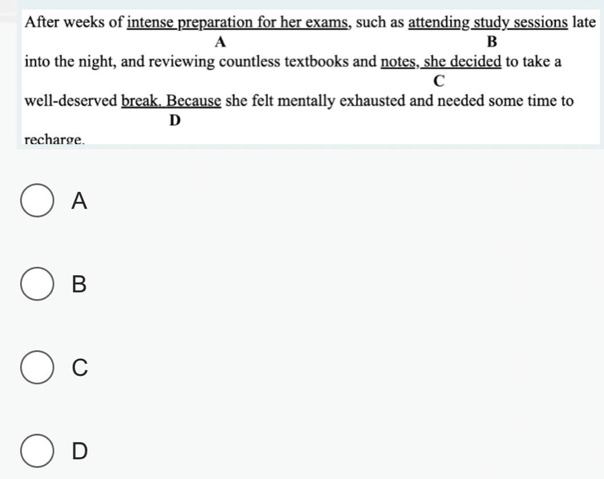 After weeks of intense preparation for her exams, such as attending study sessions late
A
B
into the night, and reviewing countless textbooks and notes, she decided to take a
C
well-deserved break. Because she felt mentally exhausted and needed some time to
D
recharge.
A
B
C
D