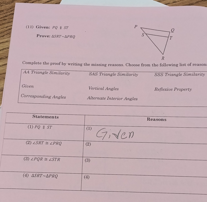 (11) Given: PQ ‖ ST 
Prove: △ SRTsim △ PRQ
Complete the proof by writing the missing reasons. Choose from the following list of reason:
AA Triangle Similarity SAS Triangle Similarity SSS Triangle Similarity
Given Vertical Angles Reflexive Property
Corresponding Angles Alternate Interior Angles