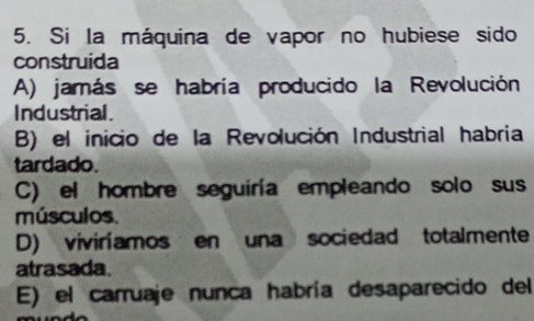 Si la máquina de vapor no hubiese sido
construida
A) jamás se habría producido la Revolución
Industrial.
B) el inicio de la Revolución Industrial habria
tardado.
C) el hombre seguiría empleando solo sus
músculos.
D) viviríamos en una sociedad totalmente
atrasada.
E) el carruaje nunca habría desaparecido del