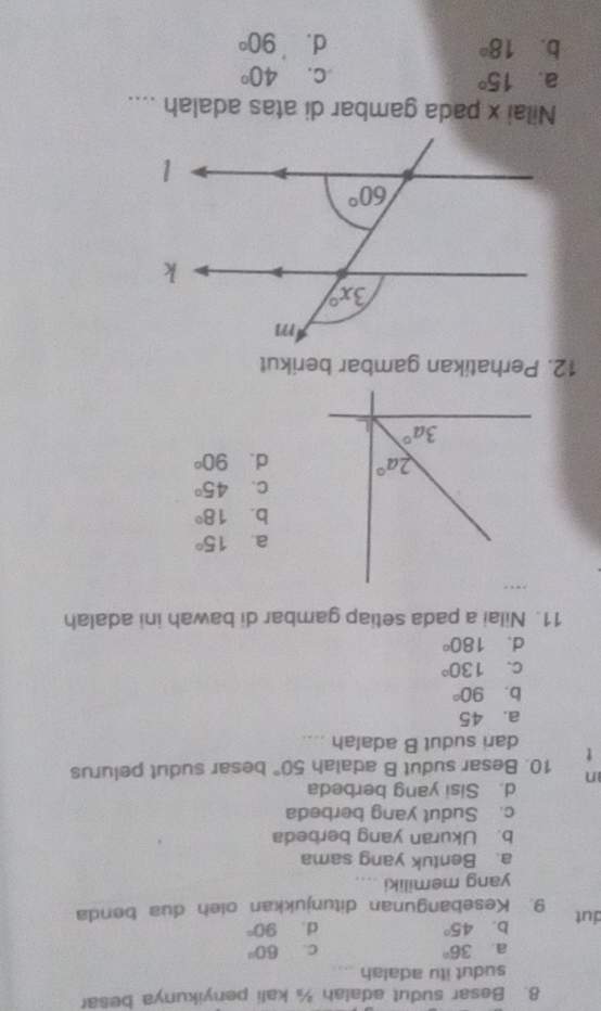 Besar sudut adalah ¾ kali penyikunya besar
sudut itu adalah ...
a 36°
C. 60°
b. 45° d . 90°
dut 9. Kesebangunan ditunjukkan oleh dua benda
yang memiliki
a. Bentuk yang sama
b. Ukuran yang berbeda
c. Sudut yang berbeda
d. Sisi yang berbeda
n
t 10. Besar sudut B adalah 50° besar sudut pelurus
dari sudut B adalah ....
a. 45
b. 90°
C. 130°
d. 180°
11. Nilai a pada setiap gambar di bawah ini adalah
.
a. 15°
b. 18°
C. 45°
2a° d. 90°
3a°
12. Perhatikan gambar berikut
Nilai x pada gambar di atas adalah ....
a. 15° C. 40°
b. 18° d. 90°