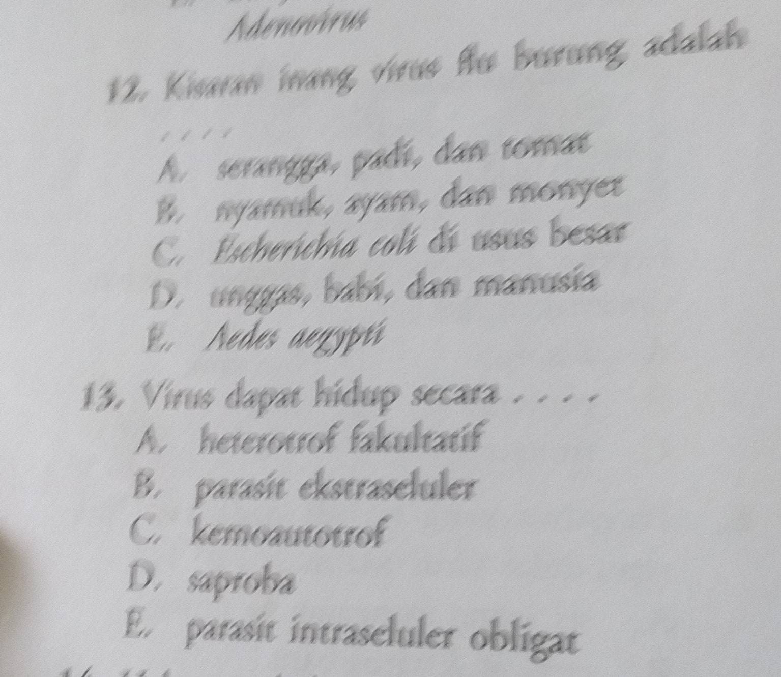 Adenovirus
12. Kisaran inang virus fu burung adalah
I
A serangga, padí, dan tomat
B. nyamuk, ayam, dan monyet
C. Escherichia colí di usus besar
D. unggas, babí, dan manusía
E. Aedes aegyptí
13. Virus dapat hidup secara . . . .
A. heterotrof fakultatif
B. parasit ekstraseluler
C. kemoautotrof
D. saproba
E parasit intraseluler obligat