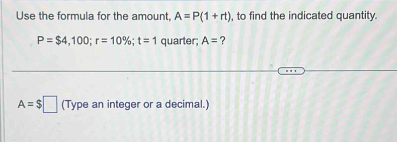 Use the formula for the amount, A=P(1+rt) , to find the indicated quantity.
P=$4,100; r=10%; t=1 quarter; A= ?
A=$□ (Type an integer or a decimal.)