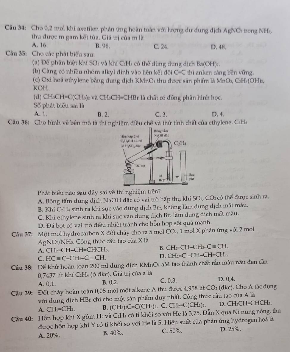 Cho 0,2 mol khí axetilen phản ứng hoàn toàn với lượng dư dung dịch AgNO trong NH₃,
thu được m gam kết tủa. Giá trị của m là
A. 16. B. 96. C. 24. D. 48.
Câu 35: Cho các phát biểu sau:
(a) Để phân biệt khí SO_2 và khí C₂H4 có thể dùng dung dịch Ba(OH)_2.
(b) Càng có nhiều nhóm alkyl đính vào liên kết đôi C=C thì anken càng bền vững.
(c) Oxi hoá ethylene bằng dung dịch KMnO₄ thu được sản phẩm là MnO₂, C₂H₄(OH)₃,
KOH.
(d) CH_3CH=C(CH_3) 02 và CH₃CH=CHBr là chất có đồng phân hình học.
Số phát biểu sai là
A. 1. B. 2. C. 3. D. 4.
Câu 36: Cho hình vẽ bên mô tả thí nghiệm điều chế và thứ tính chất của ethylene. C₂H
Phát biểu nào sau đây sai về thí nghiệm trên?
A. Bông tẩm dung dịch NaOH đặc có vai trò hấp thụ khí SO_2,CO_2 có thể được sinh ra.
B. Khí C₂H₄ sinh ra khi sục vào dung dịch Br₂, không làm dung dịch mất màu.
C. Khí ethylene sinh ra khi sục vào dung dịch Br₂ làm dung dịch mất màu.
D. Đá bọt có vai trò điều nhiệt tránh cho hỗn hợp sôi quá mạnh.
Câu 37: Một mol hydrocarbon X đốt cháy cho ra 5 mol CO_2, 1  mol X phản ứng với 2 mol
AgNO_3/NH_3.  Công thức cấu tạo của X là
A. CH_2=CH-CH=CHCH_3.
B. CH_2=CH-CH_2-Cequiv CH.
C. HCequiv C-CH_2-Cequiv CH.
D. CH_2=C=CH-CH=CH_2.
Câu 38: Để khử hoàn toàn 200 ml dung dịch KMnO₄ aM tạo thành chất rắn màu nâu đen cần
0,7437 lít khí C₂H₄ (ở đkc). Giá trị của a là
A. 0,1. B. 0,2. C. 0,3.
D. 0,4.
Câu 39: Đốt cháy hoàn toàn 0,05 mol một alkene A thu được 4,958 lít CO_2(dkc) ). Cho A tác dụng
với dung dịch HBr chi cho một sản phẩm duy nhất. Công thức cấu tạo của A là
A. CH_2=CH_2. B. (CH_3 _2C=C(CH_3)_2.. C. CH_2=C(CH_3)_2. D. CH₃CH=CHCH₃.
Câu 40: Hỗn hợp khí X gồm H₂ và C₂H₄ có tỉ khối so với He là 3,75. Dẫn X qua Ni nung nóng, thu
được hỗn hợp khí Y có tỉ khối so với He là 5. Hiệu suất của phản ứng hydrogen hoá là
C. 50%.
A. 20%. B. 40%. D. 25%.