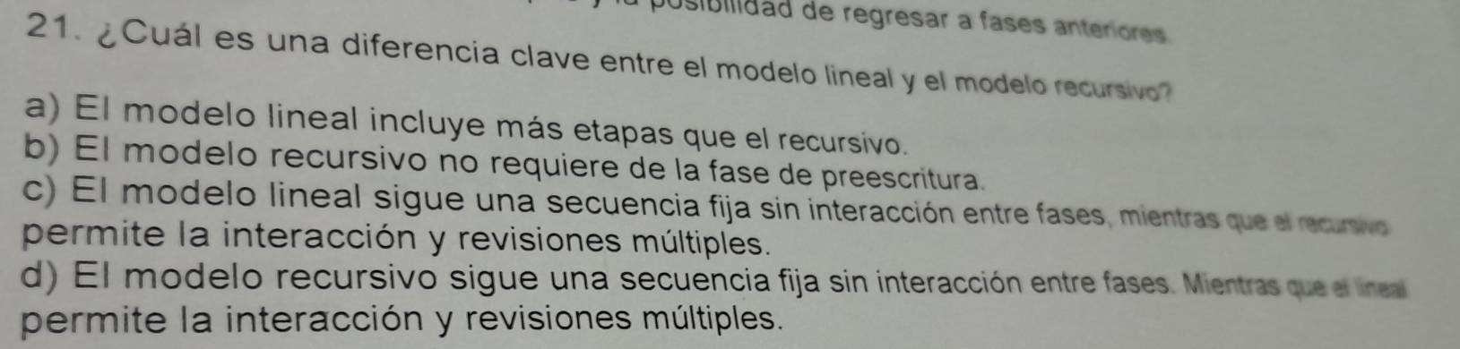 posibilidad de regresar a fases anteriores.
21. ¿Cuál es una diferencia clave entre el modelo lineal y el modelo recursivo
a) El modelo lineal incluye más etapas que el recursivo.
b) El modelo recursivo no requiere de la fase de preescritura.
c) El modelo lineal sigue una secuencia fija sin interacción entre fases, mientras que el recursivo
permite la interacción y revisiones múltiples.
d) El modelo recursivo sigue una secuencia fija sin interacción entre fases. Mientras que el lineal
permite la interacción y revisiones múltiples.