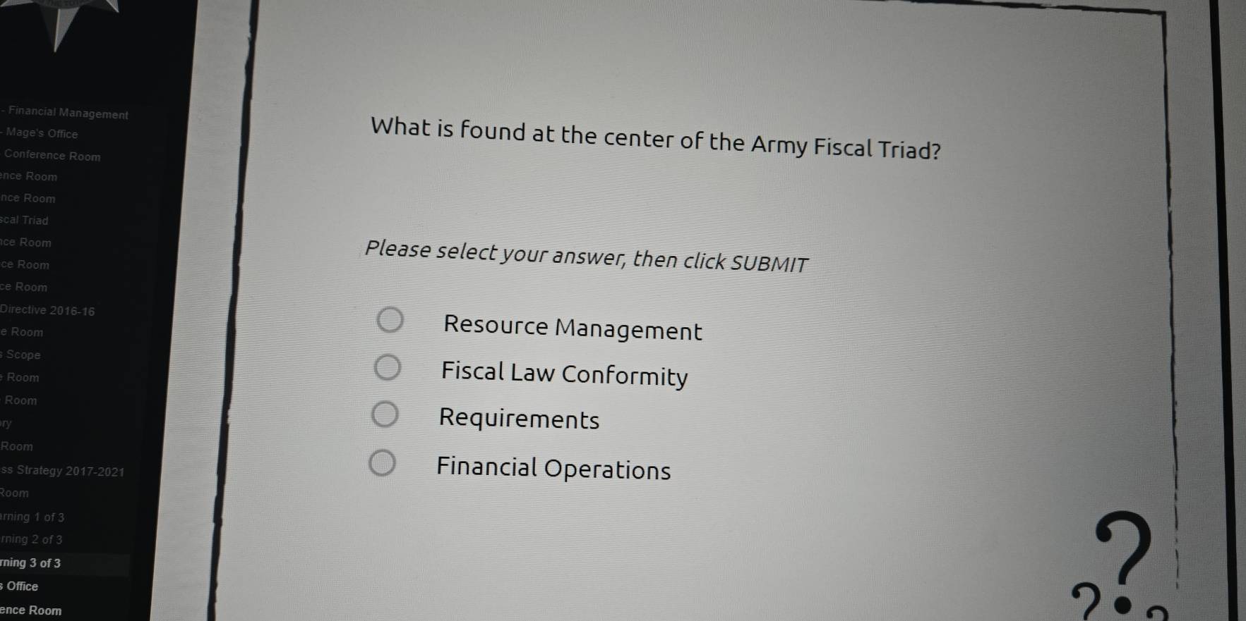 Financial Management What is found at the center of the Army Fiscal Triad? 
- Mage's Office 
Conference Room 
nce Room 
nce Room 
scal Triad 
ce Room 
Please select your answer, then click SUBMIT 
ce Room 
ce Room 
Directive 2016-16 Resource Management 
e Room 
Scope 
Room Fiscal Law Conformity 
Room Requirements 
ry 
Room 
ss Strategy 2017-2021 Financial Operations 
Room 
rning 1 of 3 
rning 2 of 3
rning 3 of 3
Office 
ence Room 
,?