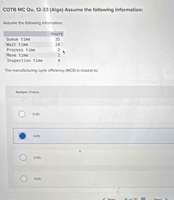 COTB MC Qu. 12-33 (Algo) Assume the following information:
Assume the following information:
The manufacturing cycle efficiency (MCE) is closest to:
Multiple Choice
0.30
0.03.
0.50.
0.05.