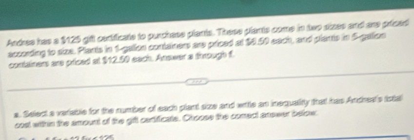 Andres has a $125 gift centficate to purchass plants. These plants come in two dizes and are priced 
according to size. Plants in 1 -gation containers are priced at $0.50 each, and plants in 5 -gation 
containers are priced at $12.50 each. Anower a through f. 
a. Select a variable for the number of each plant size and writle an inequalty that has Andres's iotal 
cos within the amount of the gift cartificate. Choose the comect anower below