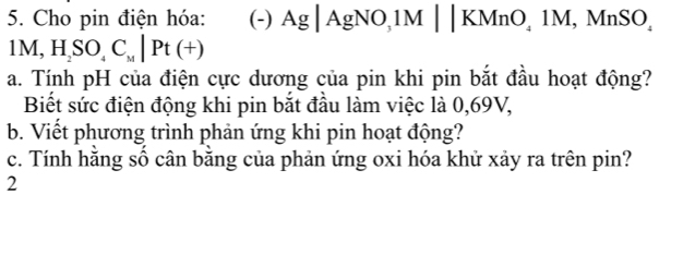 Cho pin điện hóa: (-) Ag|AgNO, 1M||KMnO_41M, MnSO
1M, H_2SO_4C_M|Pt(+)
a. Tính pH của điện cực dương của pin khi pin bắt đầu hoạt động? 
Biết sức điện động khi pin bắt đầu làm việc là 0,69V, 
b. Viết phương trình phản ứng khi pin hoạt động? 
c. Tính hằng số cân bằng của phản ứng oxi hóa khử xảy ra trên pin? 
2