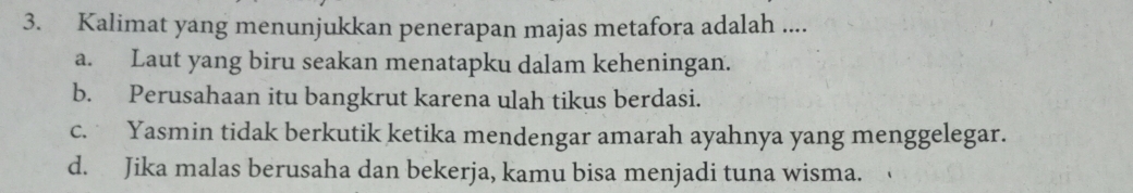 Kalimat yang menunjukkan penerapan majas metafora adalah ....
a. Laut yang biru seakan menatapku dalam keheningan.
b. Perusahaan itu bangkrut karena ulah tikus berdasi.
c. Yasmin tidak berkutik ketika mendengar amarah ayahnya yang menggelegar.
d. Jika malas berusaha dan bekerja, kamu bisa menjadi tuna wisma.