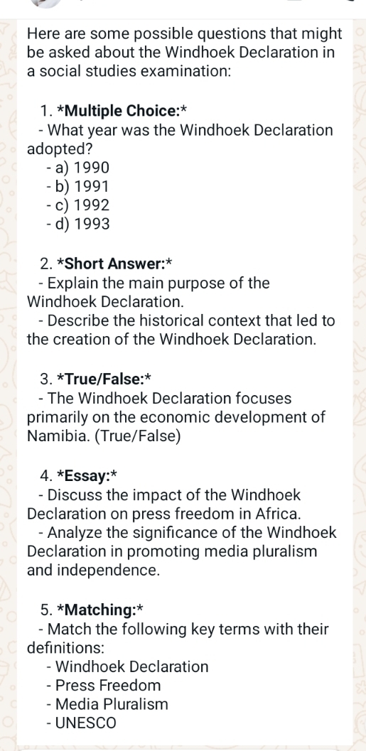 Here are some possible questions that might
be asked about the Windhoek Declaration in
a social studies examination:
1. *Multiple Choice:*
- What year was the Windhoek Declaration
adopted?
- a) 1990
- b) 1991
- c) 1992
- d) 1993
2. *Short Answer:*
- Explain the main purpose of the
Windhoek Declaration.
- Describe the historical context that led to
the creation of the Windhoek Declaration.
3. *True/False:*
- The Windhoek Declaration focuses
primarily on the economic development of
Namibia. (True/False)
4. *Essay:*
- Discuss the impact of the Windhoek
Declaration on press freedom in Africa.
- Analyze the significance of the Windhoek
Declaration in promoting media pluralism
and independence.
5. *Matching:*
- Match the following key terms with their
definitions:
- Windhoek Declaration
- Press Freedom
- Media Pluralism
- UNESCO