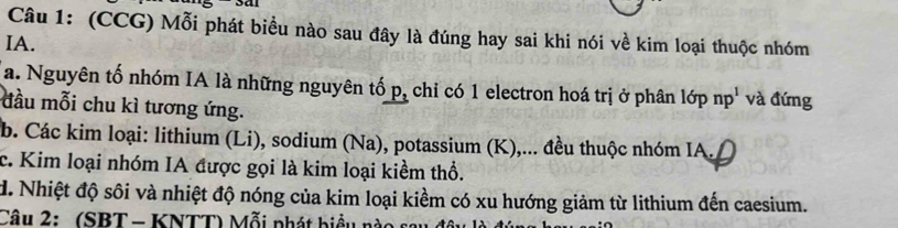 (CCG) Mỗi phát biểu nào sau đây là đúng hay sai khi nói về kim loại thuộc nhóm 
IA. 
a. Nguyên tố nhóm IA là những nguyên tố p, chỉ có 1 electron hoá trị ở phân 16pnp^1 và đứng 
đầu mỗi chu kì tương ứng. 
b. Các kim loại: lithium (Li), sodium (Na), potassium (K),... đều thuộc nhóm IA. D 
c. Kim loại nhóm IA được gọi là kim loại kiềm thổ. 
d. Nhiệt độ sôi và nhiệt độ nóng của kim loại kiềm có xu hướng giảm từ lithium đến caesium. 
Câu 2: (SBT - KNTT) Mỗi phát biểu nào