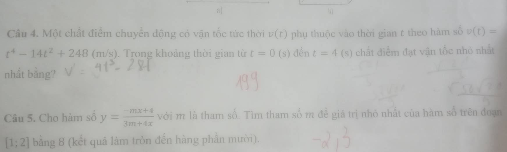 Một chất điểm chuyển động có vận tốc tức thời v(t) phụ thuộc vào thời gian t theo hàm số v(t)=
t^4-14t^2+248 (m /S. Trong khoảng thời gian từ t=0 (s) đến t=4 (s) chất điểm đạt vận tốc nhỏ nhất 
nhất bằng? 
Câu 5. Cho hàm số y= (-mx+4)/3m+4x  với m là tham số. Tìm tham số m đề giá trị nhỏ nhất của hàm số trên đoạn
[1;2] bằng 8 (kết quả làm tròn đến hàng phần mười).