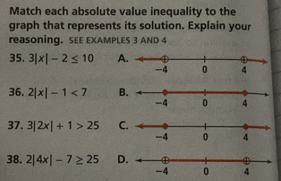 Match each absolute value inequality to the 
graph that represents its solution. Explain your 
reasoning. SEE EXAMPLES 3 AND 4
35. 3|x|-2≤ 10 A 
36. 2|x|-1<7</tex> B 
37. 3|2x|+1>25 C 
38. 2|4x|-7≥ 25 D