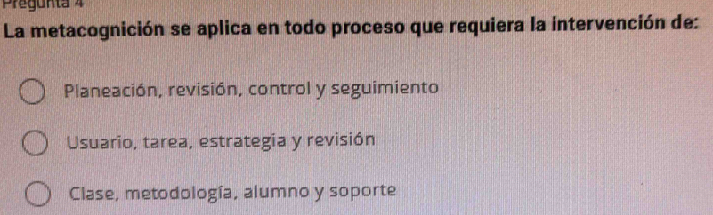 Pregunta 4
La metacognición se aplica en todo proceso que requiera la intervención de:
Planeación, revisión, control y seguimiento
Usuario, tarea, estrategia y revisión
Clase, metodología, alumno y soporte