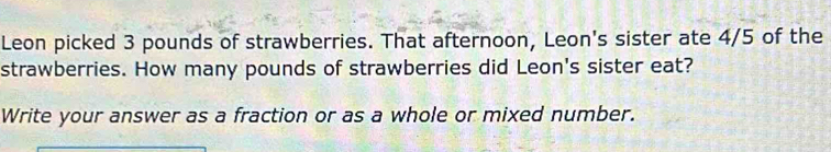 Leon picked 3 pounds of strawberries. That afternoon, Leon's sister ate 4/5 of the 
strawberries. How many pounds of strawberries did Leon's sister eat? 
Write your answer as a fraction or as a whole or mixed number.