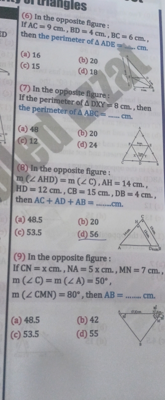 or trangies
(6) In the opposite figure :
If
D then the perimeter of AC=9cm., BD=4cm., BC=6cm., △ ADE= _ cm.
(a) 16 (b) 20
(c) 15 (d) 18 D
C φcm. B
(7) In the opposite figure :
If the perimeter of △ DXY=8cm. , then
the perimeter of △ ABC= _ cm.
(a) 48 (b) 20
(c) 12 (d) 24
(8) In the opposite figure :
m(∠ AHD)=m(∠ C), AH=14cm., 
then HD=12cm., CB=15cm., DB=4cm.,
AC+AD+AB= _  ..cm.
(a) 48.5 (b) 20
(c) 53.5 (d) 56
(9) In the opposite figure :
If CN=xcm., NA=5xcm., MN=7cm.,
m(∠ C)=m(∠ A)=50°,
m(∠ CMN)=80° , then AB= _ cm.
(a) 48.5 (b) 42
(c) 53.5 (d) 55