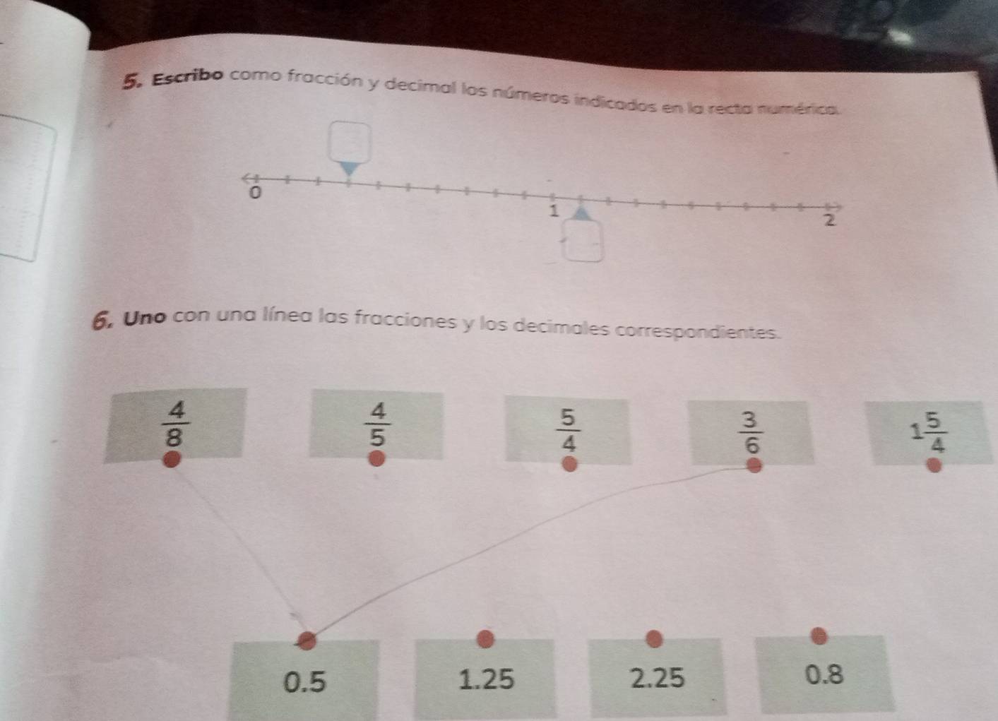 Escribo como fracción y decimal los números indicados en la recta numérica,
6, Uno con una línea las fracciones y los decimales correspondientes.
 4/8 
 4/5 
 5/4 
 3/6 
1 5/4 
0.5 1.25 2.25 0.8