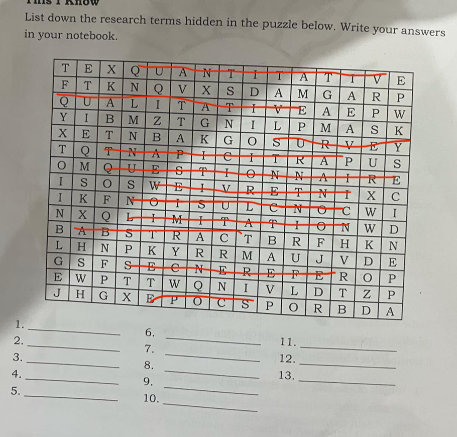 List down the research terms hidden in the puzzle below. Write your answers 
in your notebook. 
_ 
1. 
6._ 
_ 
2. _11. 
7. 
_ 
3. _12. 
8._ 
_ 
_ 
4. _13. 
9. 
_ 
5._ 10. 
_