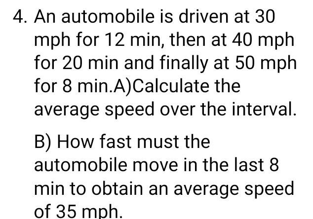 An automobile is driven at 30
mph for 12 min, then at 40 mph
for 20 min and finally at 50 mph
for 8 min.A)Calculate the 
average speed over the interval. 
B) How fast must the 
automobile move in the last 8
min to obtain an average speed 
of 35 mph.