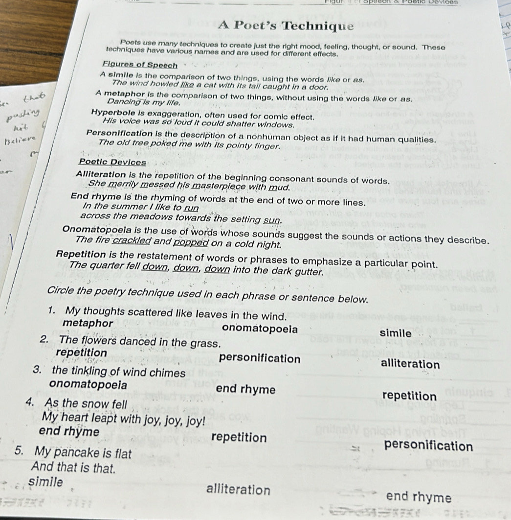 cn s Poetc Cevces 
A Poet’s Technique
Poets use many techniques to create just the right mood, feeling, thought, or sound. These
techniques have various names and are used for different effects.
Figures of Speech
A simile is the comparison of two things, using the words like or as.
The wind howled like a cat with its tail caught in a door.
A metaphor is the comparison of two things, without using the words like or as.
Dancing is my life.
Hyperbole is exaggeration, often used for comic effect.
His voice was so loud it could shatter windows.
Personification is the description of a nonhuman object as if it had human qualities.
The old tree poked me with its pointy finger.
Poetic Devices
Alliteration is the repetition of the beginning consonant sounds of words.
She merrily messed his masterpiece with mud.
End rhyme is the rhyming of words at the end of two or more lines.
In the summer I like to run
across the meadows towards the setting sun.
Onomatopoeia is the use of words whose sounds suggest the sounds or actions they describe.
The fire crackled and popped on a cold night.
Repetition is the restatement of words or phrases to emphasize a particular point.
The quarter fell down, down, down into the dark gutter.
Circle the poetry technique used in each phrase or sentence below.
1. My thoughts scattered like leaves in the wind.
metaphor onomatopoeia simile
2. The flowers danced in the grass.
repetition personification alliteration
3. the tinkling of wind chimes
onomatopoeia end rhyme repetition
4. As the snow fell
My heart leapt with joy, joy, joy!
end rhyme repetition personification
5. My pancake is flat
And that is that.
simile alliteration end rhyme