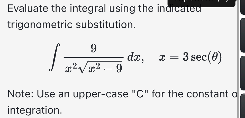 Evaluate the integral using the indicated 
trigonometric substitution.
∈t  9/x^2sqrt(x^2-9) dx, x=3sec (θ )
Note: Use an upper-case "C" for the constant o 
integration.